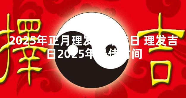 2025年正月理发最好吉日 理发吉日2025年最佳时间